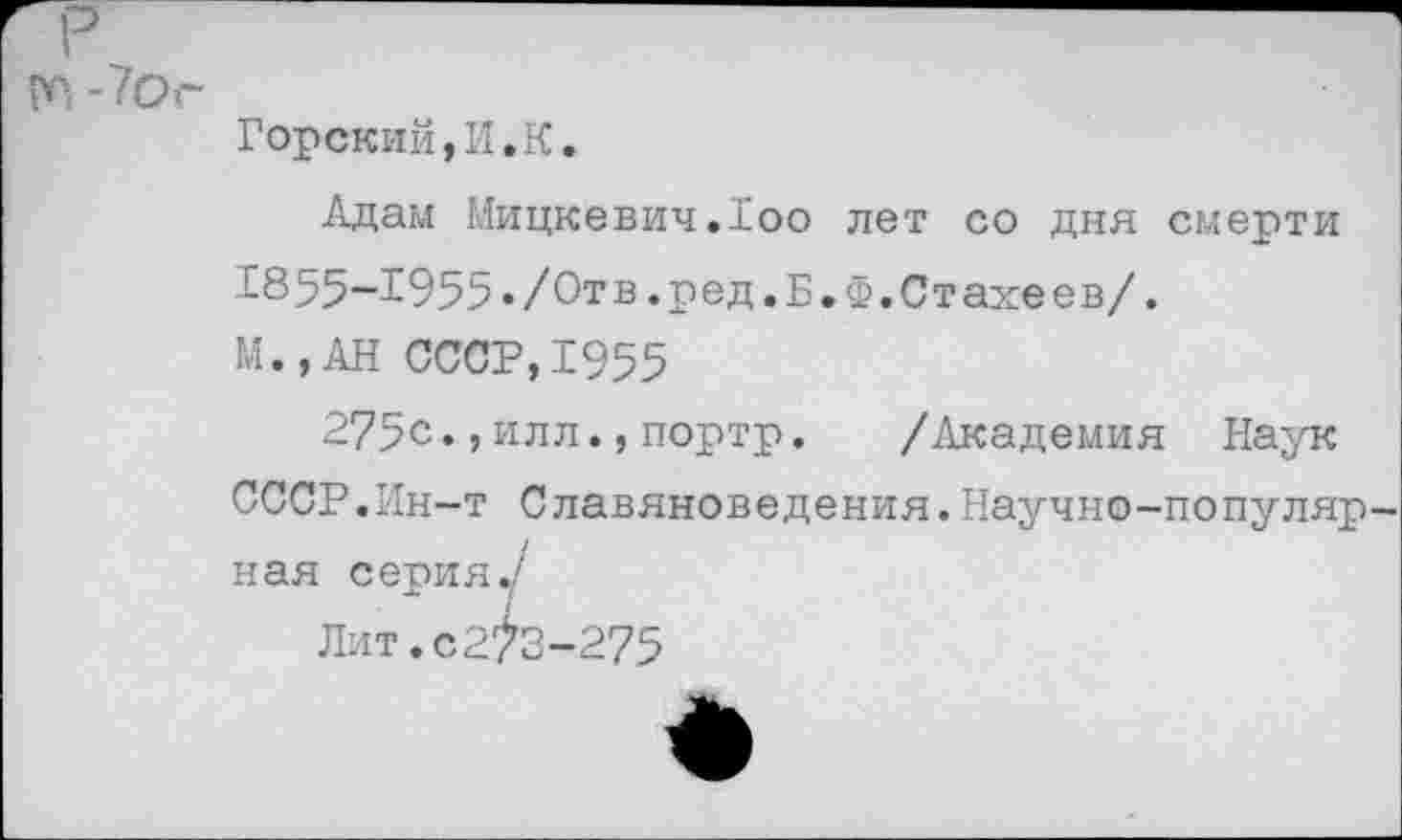 ﻿m -7ог
Горский,И.К.
Адам Мицкевич.loo лет со дня смерти 1855-1955»/Отв.ред.Б.Ф.Стахеев/.
М.,АН СССР,1955
275с.,илл.,портр. /Академия Наук
СССР.Ин-т Славяноведения.Научно-популяр ная серия./
Лит.с2^3-275